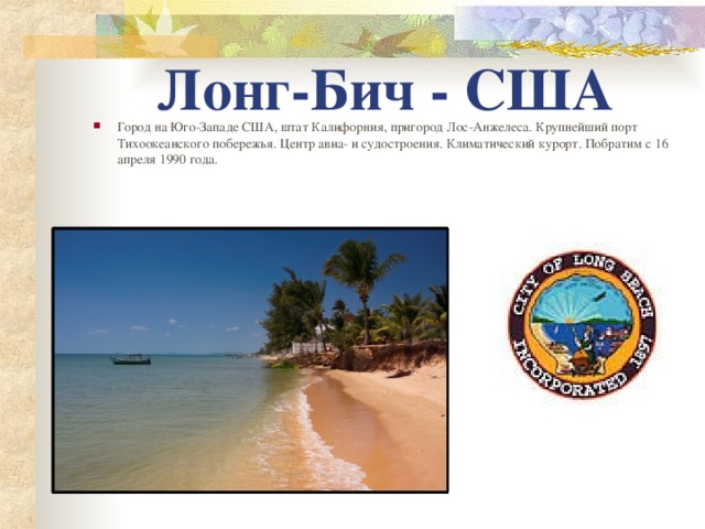 Лонг-Бич - США Город на Юго-Западе США, штат Калифорния, пригород Лос-Анжелеса. Крупнейший порт Тихоокеанского побережья. Центр авиа- и судостроения. Климатический курорт. Побратим с 16 апреля 1990 года.   
