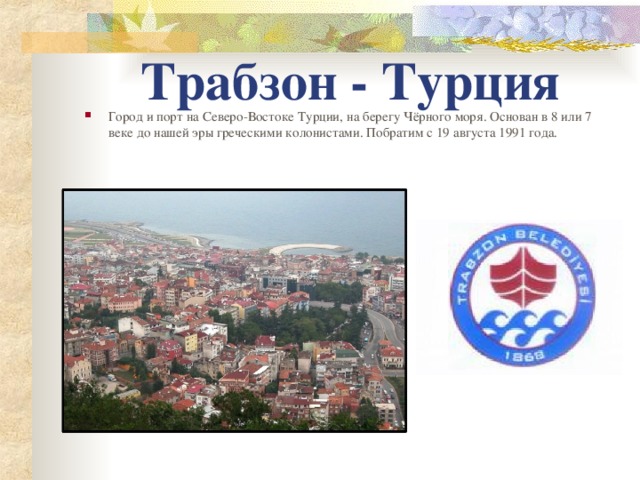 Трабзон - Турция Город и порт на Северо-Востоке Турции, на берегу Чёрного моря. Основан в 8 или 7 веке до нашей эры греческими колонистами. Побратим с 19 августа 1991 года.   