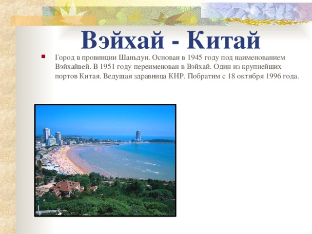 Вэйхай - Китай Город в провинции Шаньдун. Основан в 1945 году под наименованием Вэйхайвей. В 1951 году переименован в Вэйхай. Один из крупнейших портов Китая. Ведущая здравница КНР. Побратим с 18 октября 1996 года. 