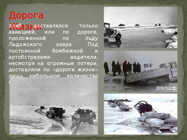 Дорога Жизни Хлеб доставлялся только авиацией, или по дороге, проложенной по льду Ладожского озера. Под постоянной бомбежкой и артобстрелами водители, несмотря на огромные потери, доставляли по «дороге жизни» лишь небольшое количество необходимых продуктов. 