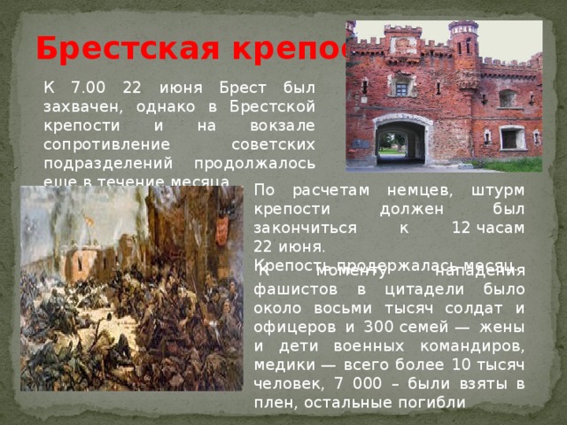 Брестская крепость К 7.00 22 июня Брест был захвачен, однако в Брестской крепости и на вокзале сопротивление советских подразделений продолжалось еще в течение месяца По расчетам немцев, штурм крепости должен был закончиться к 12 часам 22 июня. Крепость продержалась месяц.   К моменту нападения фашистов в цитадели было около восьми тысяч солдат и офицеров и 300 семей — жены и дети военных командиров, медики — всего более 10 тысяч человек, 7 000 – были взяты в плен, остальные погибли 