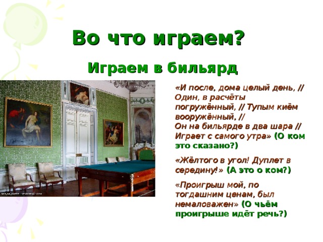 Во что играем?  Играем в бильярд «И после, дома целый день, // Один, в расчёты погружённый, // Тупым киём вооружённый, // Он на бильярде в два шара // Играет с самого утра»  (О ком это сказано?) «Жёлтого в угол! Дуплет в середину!»  (А это о ком?) « Проигрыш мой, по тогдашним ценам, был немаловажен » (О чьём проигрыше идёт речь?)