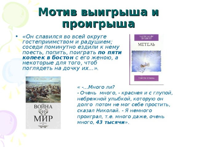 Мотив выигрыша и проигрыша «Он славился во всей округе гостеприимством и радушием; соседи поминутно ездили к нему поесть, попить, поиграть по пяти копеек  в бостон с его женою, а некоторые для того, чтоб поглядеть на дочку их...». « -...Много ли? - Очень много, - краснея и с глупой, небрежной улыбкой, которую он долго потом не мог себе простить, сказал Николай. - Я немного проиграл, т.е. много даже, очень много, 43 тысячи » .