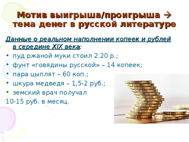 Мотив выигрыша/проигрыша  тема денег в русской литературе Данные о реальном наполнении копеек и рублей в середине XIX века :  пуд ржаной муки стоил 2.20 р.; фунт «говядины русской» – 14 копеек; пара цыплят – 60 коп.; шкура медведя – 1,5-2 руб.; земский врач получал 10-15 руб. в месяц.