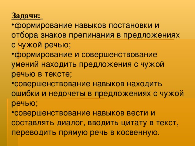 Задачи:  формирование навыков постановки и отбора знаков препинания в предложениях с чужой речью; формирование и совершенствование умений находить предложения с чужой речью в тексте; совершенствование навыков находить ошибки и недочеты в предложениях с чужой речью; совершенствование навыков вести и составлять диалог, вводить цитату в текст, переводить прямую речь в косвенную. 