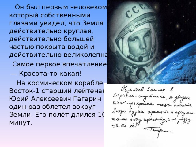 Он был первым человеком, который собственными глазами увидел, что Земля действительно круглая, действительно большей частью покрыта водой и действительно великолепна.  Самое первое впечатление: — Красота-то какая!  На космическом корабле Восток-1 старший лейтенант Юрий Алексеевич Гагарин один раз облетел вокруг Земли. Его полёт длился 108 минут.