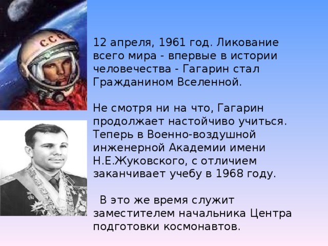 12 апреля, 1961 год. Ликование всего мира - впервые в истории человечества - Гагарин стал Гражданином Вселенной.    Не смотря ни на что, Гагарин продолжает настойчиво учиться. Теперь в Военно-воздушной инженерной Академии имени Н.Е.Жуковского, с отличием заканчивает учебу в 1968 году.   В это же время служит заместителем начальника Центра подготовки космонавтов.