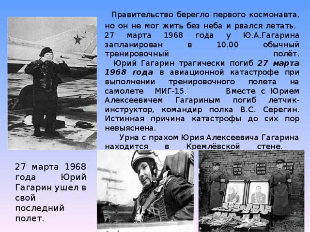Правительство берегло первого космонавта, но он не мог жить без неба и рвался летать.  27 марта 1968 года у Ю.А.Гагарина запланирован в 10.00 обычный тренировочный полёт.  Юрий Гагарин трагически погиб 27 марта 1968 года в авиационной катастрофе при выполнении тренировочного полета на самолете МИГ-15. Вместе с Юрием Алексеевичем Гагариным погиб летчик-инструктор, командир полка В.С. Серегин. Истинная причина катастрофы до сих пор невыяснена.  Урна с прахом Юрия Алексеевича Гагарина находится в Кремлёвской стене.   27 марта 1968 года Юрий Гагарин ушел в свой последний полет.
