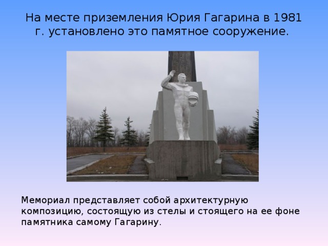 На месте приземления Юрия Гагарина в 1981 г. установлено это памятное сооружение.   Мемориал представляет собой архитектурную композицию, состоящую из стелы и стоящего на ее фоне памятника самому Гагарину.