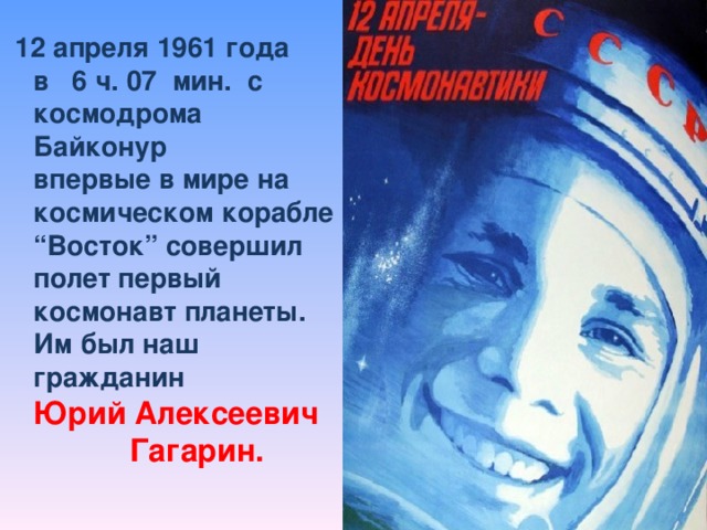 12 апреля 1961 года  в 6 ч. 07 мин. с космодрома Байконур  впервые в мире на космическом корабле “Восток” совершил полет первый космонавт планеты.  Им был наш гражданин  Юрий Алексеевич Гагарин.