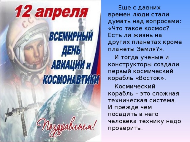 Еще с давних времен люди стали думать над вопросами: «Что такое космос? Есть ли жизнь на других планетах кроме планеты Земля?».    И тогда ученые и конструкторы создали первый космический корабль «Восток».   Космический корабль – это сложная техническая система. И прежде чем посадить в него человека технику надо проверить.