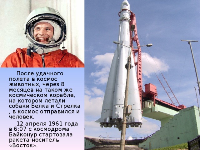 После удачного полета в космос животных, через 8 месяцев на таком же космическом корабле, на котором летали собаки Белка и Стрелка , в космос отправился и человек.  12 апреля 1961 года в 6:07 с космодрома Байконур стартовала ракета-носитель «Восток».