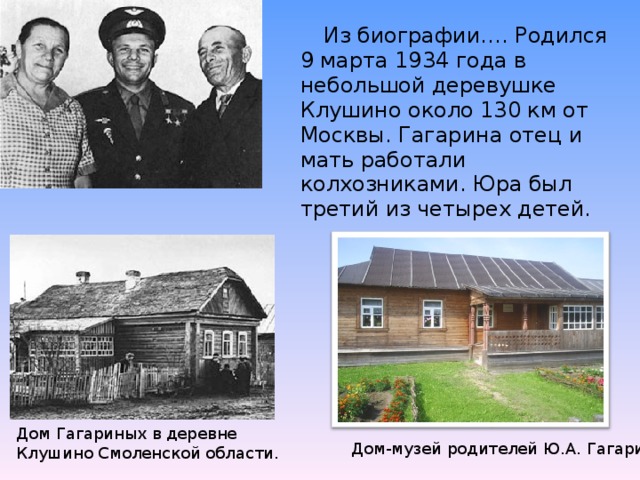Из биографии…. Родился 9 марта 1934 года в небольшой деревушке Клушино около 130 км от Москвы. Гагарина отец и мать работали колхозниками. Юра был третий из четырех детей. Дом Гагариных в деревне Клушино Смоленской области.