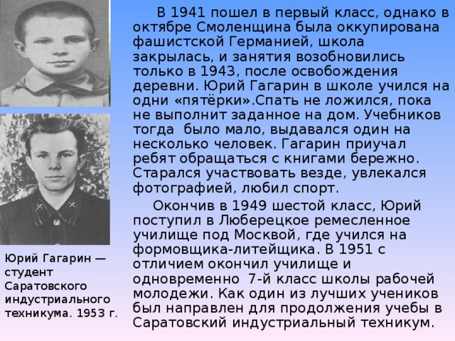 В 1941 пошел в первый класс, однако в октябре Смоленщина была оккупирована фашистской Германией, школа закрылась, и занятия возобновились только в 1943, после освобождения деревни. Юрий Гагарин в школе учился на одни «пятёрки».Спать не ложился, пока не выполнит заданное на дом. Учебников тогда было мало, выдавался один на несколько человек. Гагарин приучал ребят обращаться с книгами бережно. Старался участвовать везде, увлекался фотографией, любил спорт.  Окончив в 1949 шестой класс, Юрий поступил в Люберецкое ремесленное училище под Москвой, где учился на формовщика-литейщика. В 1951 с отличием окончил училище и одновременно 7-й класс школы рабочей молодежи. Как один из лучших учеников был направлен для продолжения учебы в Саратовский индустриальный техникум.
