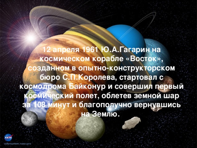 12 апреля 1961 Ю.А.Гагарин на космическом корабле «Восток», созданном в опытно-конструкторском бюро С.П.Королева, стартовал с космодрома Байконур и совершил первый космический полет, облетев земной шар за 108 минут и благополучно вернувшись на Землю.