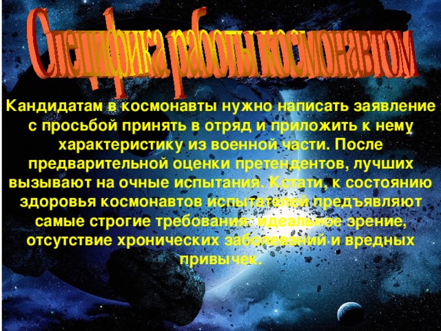 Кандидатам в космонавты нужно написать заявление с просьбой принять в отряд и приложить к нему характеристику из военной части. После предварительной оценки претендентов, лучших вызывают на очные испытания. Кстати, к состоянию здоровья космонавтов испытателей предъявляют самые строгие требования: идеальное зрение, отсутствие хронических заболеваний и вредных привычек.