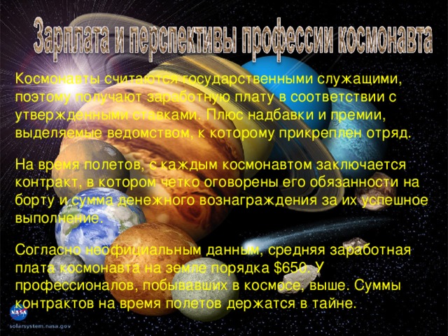 Космонавты считаются государственными служащими, поэтому получают заработную плату в соответствии с утвержденными ставками. Плюс надбавки и премии, выделяемые ведомством, к которому прикреплен отряд. На время полетов, с каждым космонавтом заключается контракт, в котором четко оговорены его обязанности на борту и сумма денежного вознаграждения за их успешное выполнение. Согласно неофициальным данным, средняя заработная плата космонавта на земле порядка $650. У профессионалов, побывавших в космосе, выше. Суммы контрактов на время полетов держатся в тайне.