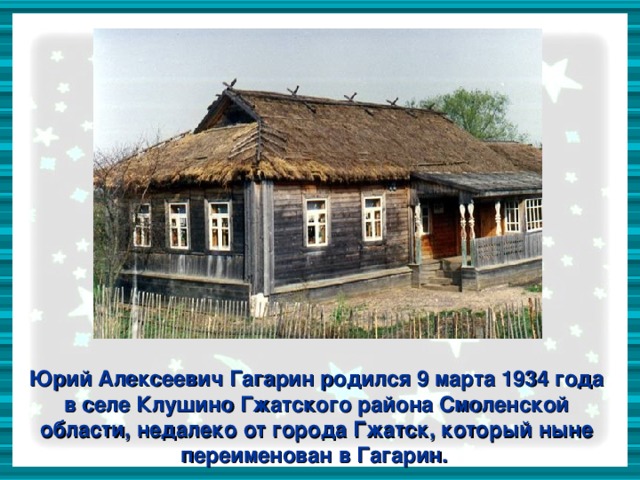 Юрий Алексеевич Гагарин родился 9 марта 1934 года в селе Клушино Гжатского района Смоленской области, недалеко от города Гжатск, который ныне переименован в Гагарин.