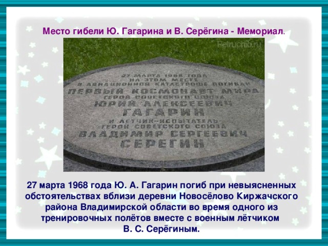 Место гибели Ю. Гагарина и В. Серёгина - Мемориал . 27 марта 1968 года Ю. А. Гагарин погиб при невыясненных обстоятельствах вблизи деревни Новосёлово Киржачского района Владимирской области во время одного из тренировочных полётов вместе с военным лётчиком В. С. Серёгиным.