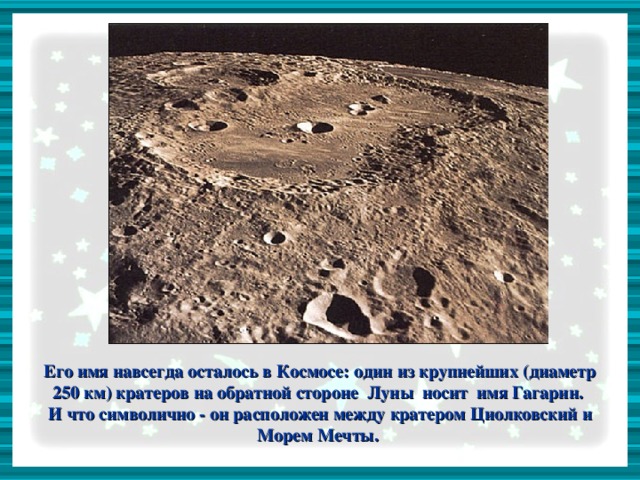 Его имя навсегда осталось в Космосе: один из крупнейших (диаметр 250 км) кратеров на обратной стороне Луны носит имя Гагарин. И что символично - он расположен между кратером Циолковский и Морем Мечты.