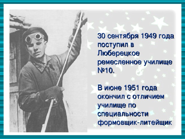 30 сентября 1949 года поступил в Люберецкое ремесленное училище №10. В июне 1951 года окончил с отличием училище по специальности формовщик-литейщик