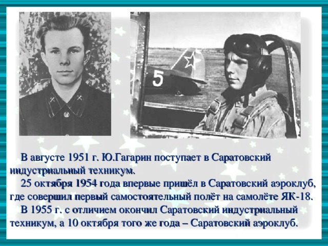 В августе 1951 г. Ю.Гагарин поступает в Саратовский индустриальный техникум.  25 октября 1954 года впервые пришёл в Саратовский аэроклуб, где совершил первый самостоятельный полёт на самолёте ЯК-18.  В 1955 г. с отличием окончил Саратовский индустриальный техникум, а 10 октября того же года – Саратовский аэроклуб.