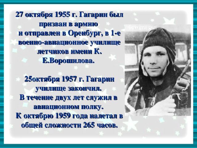 27 октября 1955 г. Гагарин был призван в армию  и отправлен в Оренбург, в 1-е военно-авиационное училище летчиков имени К. Е.Ворошилова.   25октября 1957 г. Гагарин училище закончил.  В течение двух лет служил в авиационном полку.  К октябрю 1959 года налетал в общей сложности 265 часов.