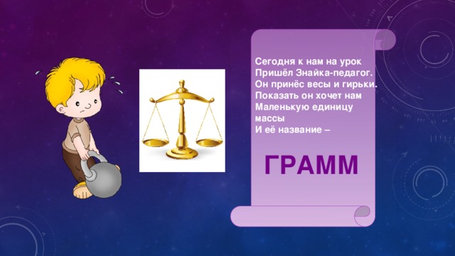 Сегодня к нам на урок Пришёл Знайка-педагог. Он принёс весы и гирьки. Показать он хочет нам Маленькую единицу массы И её название – ГРАММ 