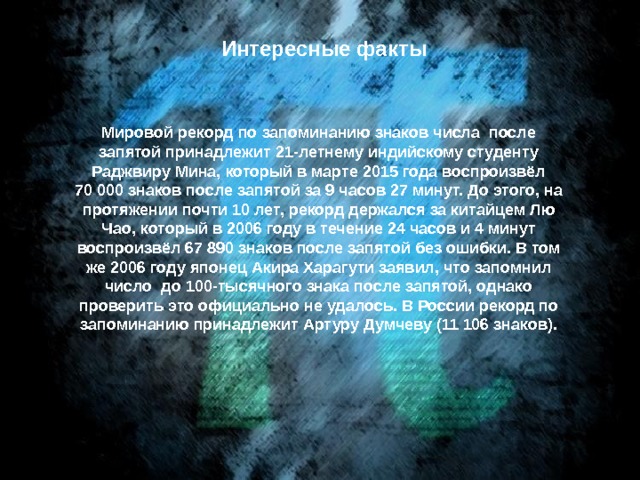 Интересные факты Мировой рекорд по запоминанию знаков числа  после запятой принадлежит 21-летнему индийскому студенту Раджвиру Мина, который в марте 2015 года воспроизвёл 70 000 знаков после запятой за 9 часов 27 минут. До этого, на протяжении почти 10 лет, рекорд держался за китайцем Лю Чао, который в 2006 году в течение 24 часов и 4 минут воспроизвёл 67 890 знаков после запятой без ошибки. В том же 2006 году японец Акира Харагути заявил, что запомнил число  до 100-тысячного знака после запятой, однако проверить это официально не удалось. В России рекорд по запоминанию принадлежит Артуру Думчеву (11 106 знаков). 