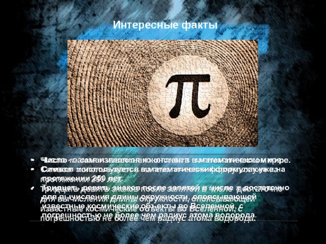 Интересные факты Число - самая известная константа в математическом мире. Символ используется в математических формулах уже на протяжении 250 лет. Тридцать девять знаков после запятой в числе достаточно для вычисления длины окружности, опоясывающей известные космические объекты во Вселенной, с погрешностью не более чем радиус атома водорода.   