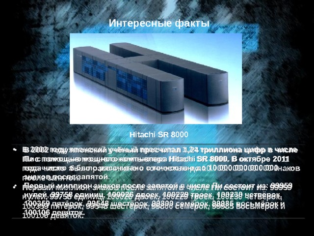 Интересные факты Hitachi SR 8000 В 2002 году японский учёный просчитал 1,24 триллиона цифр в числе Пи с помощью мощного компьютера Hitachi SR 8000. В октябре 2011 года число было рассчитано с точностью до 10.000.000.000.000 знаков после запятой. Первый миллион знаков после запятой в числе Пи состоит из: 99959 нулей, 99758 единиц, 100026 двоек, 100229 троек, 100230 четвёрок, 100359 пятёрок, 99548 шестёрок, 99800 семёрок, 99985 восьмёрок и 100106 девяток.   