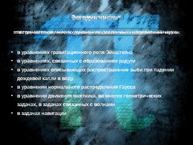 Загадки числа   встречается во многих уравнениях различных направлений науки:   в уравнениях гравитационного поля Эйнштейна  в уравнениях, связанных с образованием радуги  в уравнениях описывающих распространение зыби при падении дождевой капли в воду  в уравнении нормального распределения Гаусса в уравнении движения маятника, во многих геометрических задачах, в задачах связанных с волнами  в задачах навигации 