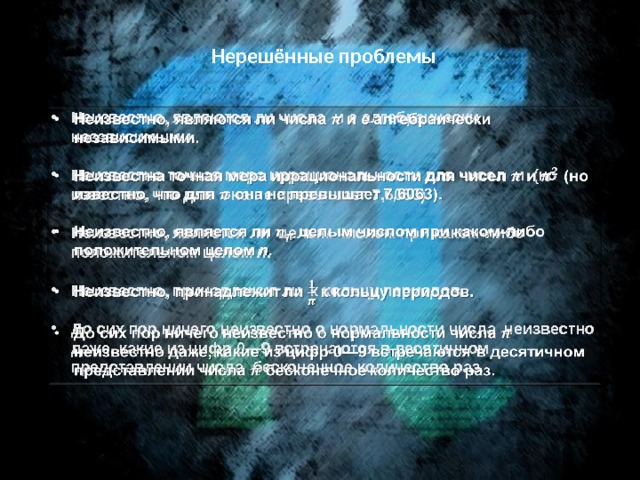 Нерешённые проблемы Неизвестно, являются ли числа  и  e  алгебраически независимыми.    Неизвестна точная мера иррациональности для чисел и (но известно, что для она не превышает 7,6063).  Неизвестно, является ли целым числом при каком-либо положительном целом n .  Неизвестно, принадлежит ли к кольцу периодов.  До сих пор ничего неизвестно о нормальности числа неизвестно даже, какие из цифр 0—9 встречаются в десятичном представлении числа бесконечное количество раз. 