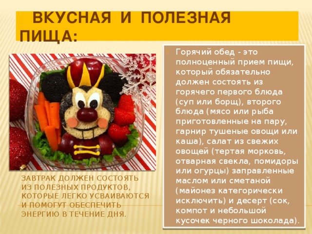  ВКУСНАЯ И ПОЛЕЗНАЯ ПИЩА: Горячий обед - это полноценный прием пищи, который обязательно должен состоять из горячего первого блюда (суп или борщ), второго блюда (мясо или рыба приготовленные на пару, гарнир тушеные овощи или каша), салат из свежих овощей (тертая морковь, отварная свекла, помидоры или огурцы) заправленные маслом или сметаной (майонез категорически исключить) и десерт (сок, компот и небольшой кусочек черного шоколада). Завтрак должен состоять из полезных продуктов, которые легко усваиваются и помогут обеспечить энергию в течение дня. 