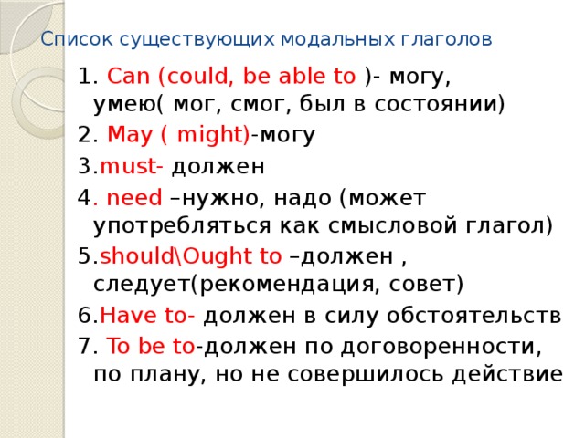 Список существующих модальных глаголов 1. Can (could, be able to )- могу, умею( мог, смог, был в состоянии) 2. May ( might) -могу 3. must- должен 4 . need –нужно, надо (может употребляться как смысловой глагол) 5. should\Ought to –должен , следует(рекомендация, совет) 6. Have to- должен в силу обстоятельств 7. To be to -должен по договоренности, по плану, но не совершилось действие 