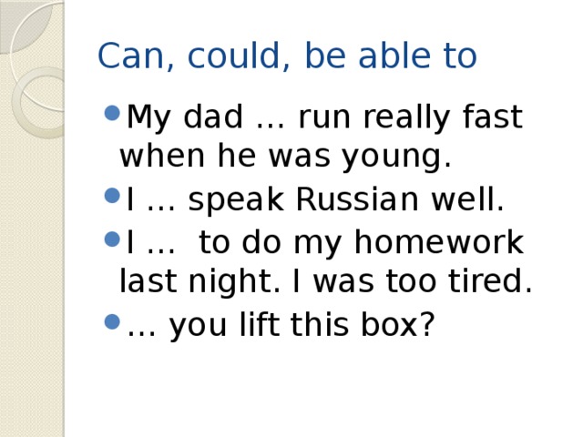 Can, could, be able to My dad … run really fast when he was young. I … speak Russian well. I … to do my homework last night. I was too tired. … you lift this box? 