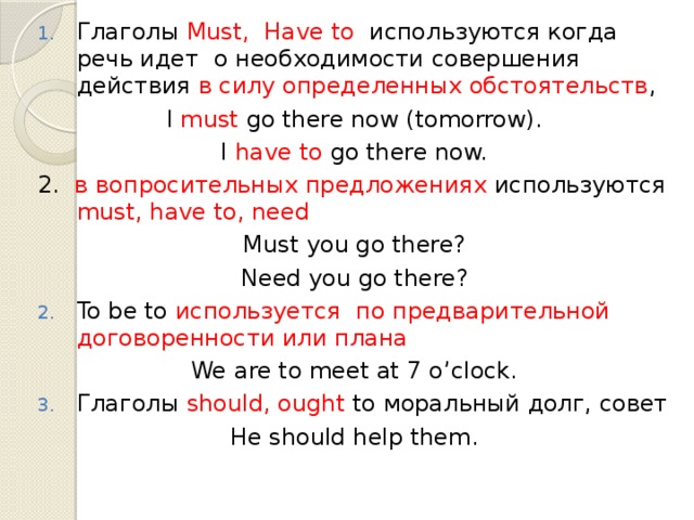 Глаголы Must, Have to используются когда речь идет о необходимости совершения действия в силу определенных обстоятельств , I must go there now (tomorrow). I have to go there now. 2. в вопросительных предложениях используются must, have to, need Must you go there? Need you go there? To be to используется по предварительной договоренности или плана We are to meet at 7 o’clock. Глаголы should, ought to моральный долг, совет He should help them. 