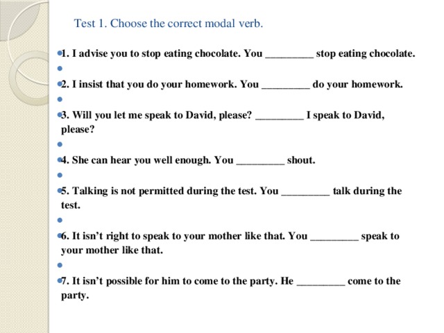 Test 1. Choose the correct modal verb.      1. I advise you to stop eating chocolate. You _________ stop eating chocolate.   2. I insist that you do your homework. You _________ do your homework.   3. Will you let me speak to David, please? _________ I speak to David, please?   4. She can hear you well enough. You _________ shout.   5. Talking is not permitted during the test. You _________ talk during the test.   6. It isn’t right to speak to your mother like that. You _________ speak to your mother like that.   7. It isn’t possible for him to come to the party. He _________ come to the party. 