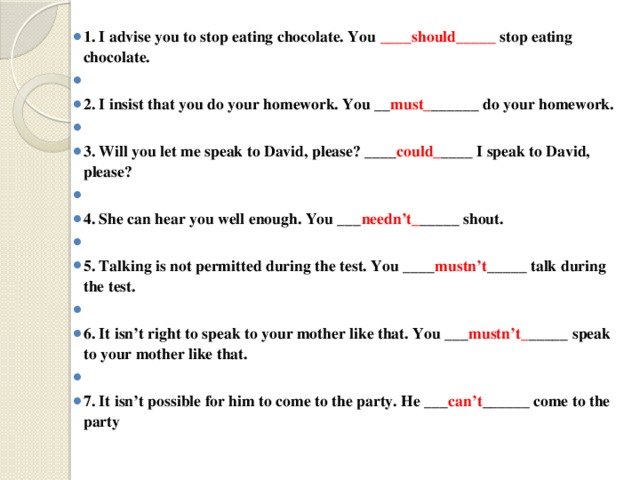 1. I advise you to stop eating chocolate. You ____should_____ stop eating chocolate.   2. I insist that you do your homework. You __ must_ ______ do your homework.   3. Will you let me speak to David, please? ____ could_ ____ I speak to David, please?   4. She can hear you well enough. You ___ needn’t_ _____ shout.   5. Talking is not permitted during the test. You ____ mustn’t _____ talk during the test.   6. It isn’t right to speak to your mother like that. You ___ mustn’t_ _____ speak to your mother like that.   7. It isn’t possible for him to come to the party. He ___ can’t ______ come to the party 