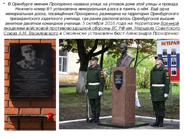 В   Оренбурге  именем Прохоренко названа улица , на угловом доме этой улицы и проезда Нижнего номер 8/1 установлена мемориальная доска в память о нём [ . Ещё одна мемориальная доска, посвящённая Прохоренко, размещена на территории Оренбургского президентского кадетского училища, где ранее располагалось Оренбургское высшее зенитное ракетное командное училище. 5 октября 2016 года на территории  Военной академии войсковой противовоздушной обороны ВС РФ им. Маршала Советского Союза А.М. Василевского  в Смоленске установлен бюст Александра Прохоренко. 