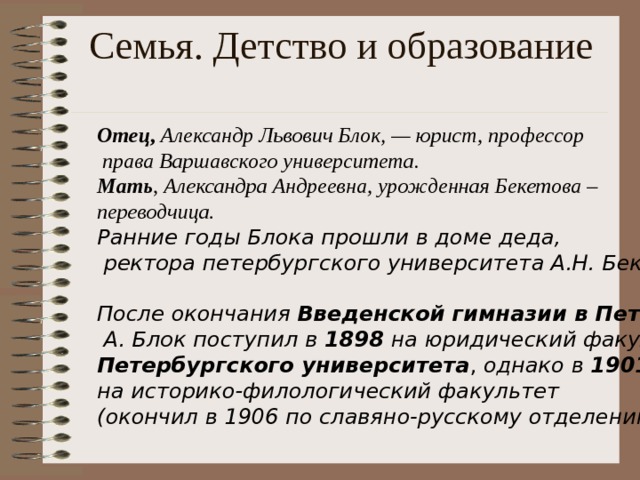 Семья. Детство и образование   Отец ,  Александр Львович Блок, — юрист, профессор  права Варшавского университета . М ать , Александра Андреевна, урожденная Бекетова – переводчица. Ранние годы Блока прошли в доме деда,  ректора петербур г ского униве р ситета А.Н. Бекетова . После окончания  Введенской гимназии в Петербурге  А. Блок поступил в 1898 на юридический факультет  Петербургского  университета , однако в 1901 перешел на историко-филологический факультет (окончил в 1906 по славяно-русскому отделению ) .  