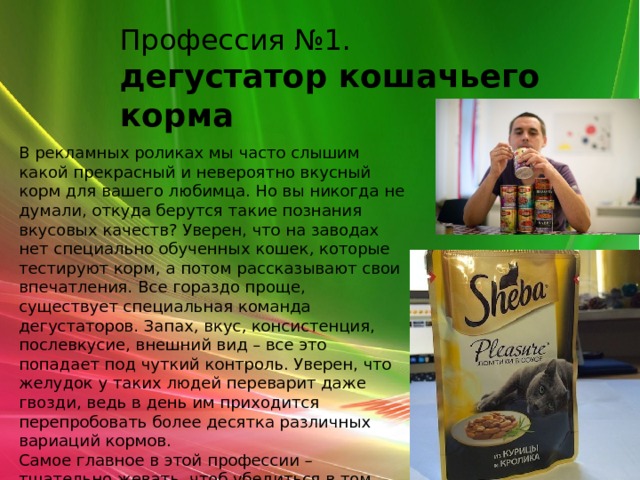 Профессия №1. дегустатор кошачьего корма В рекламных роликах мы часто слышим какой прекрасный и невероятно вкусный корм для вашего любимца. Но вы никогда не думали, откуда берутся такие познания вкусовых качеств? Уверен, что на заводах нет специально обученных кошек, которые тестируют корм, а потом рассказывают свои впечатления. Все гораздо проще, существует специальная команда дегустаторов. Запах, вкус, консистенция, послевкусие, внешний вид – все это попадает под чуткий контроль. Уверен, что желудок у таких людей переварит даже гвозди, ведь в день им приходится перепробовать более десятка различных вариаций кормов.  Самое главное в этой профессии – тщательно жевать, чтоб убедиться в том, что в корме отсутствуют жилы и маленькие части костей. 