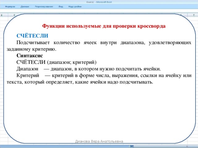 Функции используемые для проверки кроссворда СЧЁТЕСЛИ Подсчитывает количество ячеек внутри диапазона, удовлетворяющих заданному критерию. Синтаксис СЧЁТЕСЛИ (диапазон; критерий) Диапазон    — диапазон, в котором нужно подсчитать ячейки. Критерий    — критерий в форме числа, выражения, ссылки на ячейку или текста, который определяет, какие ячейки надо подсчитывать. Дианова Вера Анатольевна 