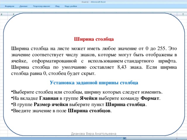 Ширина столбца Ширина столбца на листе может иметь любое значение от 0 до 255. Это значение соответствует числу знаков, которые могут быть отображены в ячейке, отформатированной с использованием стандартного шрифта. Ширина столбца по умолчанию составляет 8,43 знака. Если ширина столбца равна 0, столбец будет скрыт. Установка заданной ширины столбца Выберите столбец или столбцы, ширину которых следует изменить. На вкладке  Главная  в группе  Ячейки  выберите команду Формат . В группе  Размер ячейки  выберите пункт  Ширина столбца . Введите значение в поле  Ширина столбцов . Дианова Вера Анатольевна 