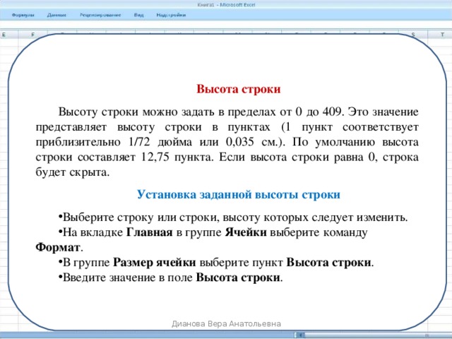 Высота строки Высоту строки можно задать в пределах от 0 до 409. Это значение представляет высоту строки в пунктах (1 пункт соответствует приблизительно 1/72 дюйма или 0,035 см.). По умолчанию высота строки составляет 12,75 пункта. Если высота строки равна 0, строка будет скрыта. Установка заданной высоты строки Выберите строку или строки, высоту которых следует изменить. На вкладке  Главная  в группе  Ячейки  выберите команду Формат . В группе  Размер ячейки  выберите пункт  Высота строки . Введите значение в поле  Высота строки . Дианова Вера Анатольевна 