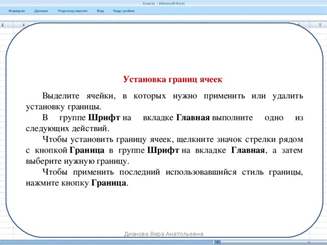 Установка границ ячеек Выделите ячейки, в которых нужно применить или удалить установку границы. В группе  Шрифт  на вкладке  Главная  выполните одно из следующих действий. Чтобы установить границу ячеек, щелкните значок стрелки рядом с кнопкой  Граница   в группе  Шрифт  на вкладке Главная , а затем выберите нужную границу. Чтобы применить последний использовавшийся стиль границы, нажмите кнопку  Граница . Дианова Вера Анатольевна 