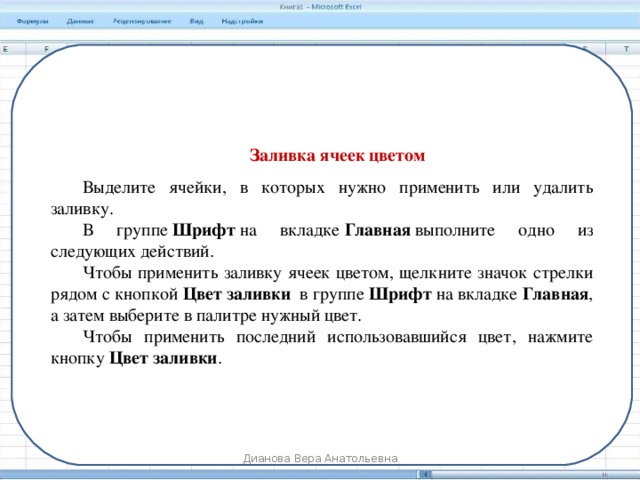 Заливка ячеек цветом Выделите ячейки, в которых нужно применить или удалить заливку. В группе  Шрифт  на вкладке  Главная  выполните одно из следующих действий. Чтобы применить заливку ячеек цветом, щелкните значок стрелки рядом с кнопкой  Цвет заливки   в группе  Шрифт  на вкладке Главная , а затем выберите в палитре нужный цвет. Чтобы применить последний использовавшийся цвет, нажмите кнопку  Цвет заливки . Дианова Вера Анатольевна 