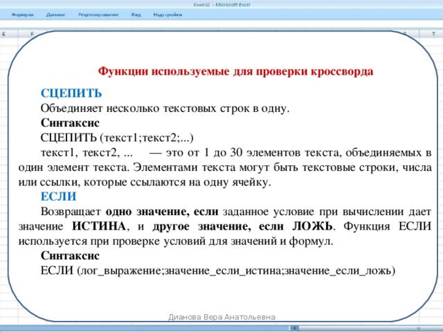 Функции используемые для проверки кроссворда СЦЕПИТЬ Объединяет несколько текстовых строк в одну. Синтаксис СЦЕПИТЬ (текст1;текст2;...) текст1, текст2, ...     — это от 1 до 30 элементов текста, объединяемых в один элемент текста. Элементами текста могут быть текстовые строки, числа или ссылки, которые ссылаются на одну ячейку. ЕСЛИ Возвращает одно значение, если заданное условие при вычислении дает значение ИСТИНА , и другое значение, если ЛОЖЬ . Функция ЕСЛИ используется при проверке условий для значений и формул. Синтаксис ЕСЛИ (лог_выражение;значение_если_истина;значение_если_ложь) Дианова Вера Анатольевна 