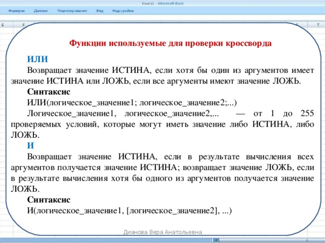 Функции используемые для проверки кроссворда ИЛИ Возвращает значение ИСТИНА, если хотя бы один из аргументов имеет значение ИСТИНА или ЛОЖЬ, если все аргументы имеют значение ЛОЖЬ. Синтаксис ИЛИ(логическое_значение1; логическое_значение2;...) Логическое_значение1, логическое_значение2,...     — от 1 до 255 проверяемых условий, которые могут иметь значение либо ИСТИНА, либо ЛОЖЬ. И Возвращает значение ИСТИНА, если в результате вычисления всех аргументов получается значение ИСТИНА; возвращает значение ЛОЖЬ, если в результате вычисления хотя бы одного из аргументов получается значение ЛОЖЬ. Синтаксис И(логическое_значение1, [логическое_значение2], ...) Дианова Вера Анатольевна 