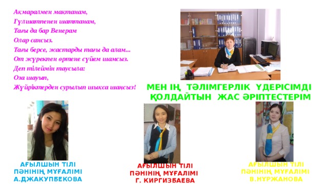 Ақмаралмен мақтанам, Гүлшатпенен шаттанам, Тағы да бар Венерам  Олар сансыз. Тағы берсе, жастарды тағы да алам...  От жүрекпен өртене сүйем шамсыз.  Деп тілеймін таусыла:  Оза шауып,  Жүйріктерден сурылып шықса шаңсыз! МЕН ІҢ ТӘЛІМГЕРЛІК ҮДЕРІСІМДІ ҚОЛДАЙТЫН ЖАС ӘРІПТЕСТЕРІМ АҒЫЛШЫН ТІЛІ ПӘНІНІҢ МҰҒАЛІМІ А.ДЖАКУПБЕКОВА АҒЫЛШЫН ТІЛІ ПӘНІНІҢ МҰҒАЛІМІ В.НҰРЖАНОВА АҒЫЛШЫН ТІЛІ ПӘНІНІҢ МҰҒАЛІМІ Г. КИРГИЗБАЕВА 